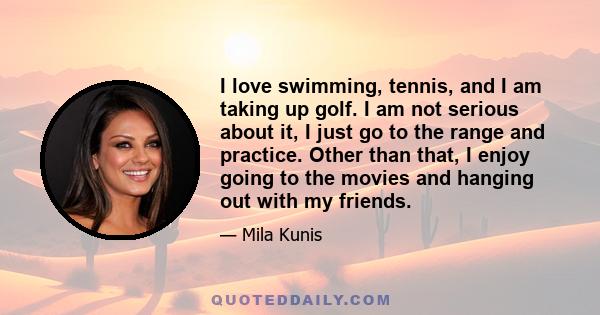 I love swimming, tennis, and I am taking up golf. I am not serious about it, I just go to the range and practice. Other than that, I enjoy going to the movies and hanging out with my friends.