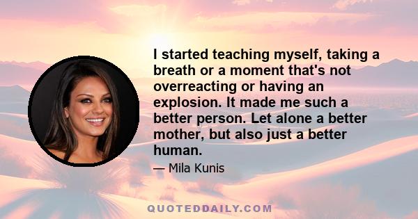 I started teaching myself, taking a breath or a moment that's not overreacting or having an explosion. It made me such a better person. Let alone a better mother, but also just a better human.