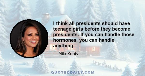 I think all presidents should have teenage girls before they become presidents. If you can handle those hormones, you can handle anything.