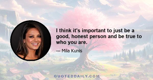 I think it's important to just be a good, honest person and be true to who you are.