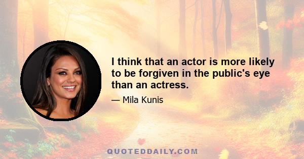 I think that an actor is more likely to be forgiven in the public's eye than an actress.