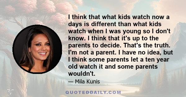 I think that what kids watch now a days is different than what kids watch when I was young so I don't know. I think that it's up to the parents to decide. That's the truth. I'm not a parent. I have no idea, but I think