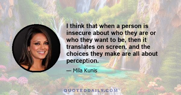 I think that when a person is insecure about who they are or who they want to be, then it translates on screen, and the choices they make are all about perception.