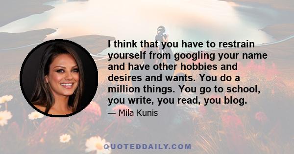 I think that you have to restrain yourself from googling your name and have other hobbies and desires and wants. You do a million things. You go to school, you write, you read, you blog.