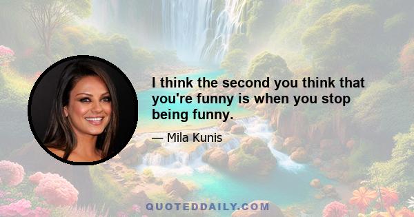 I think the second you think that you're funny is when you stop being funny.