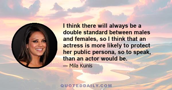 I think there will always be a double standard between males and females, so I think that an actress is more likely to protect her public persona, so to speak, than an actor would be.