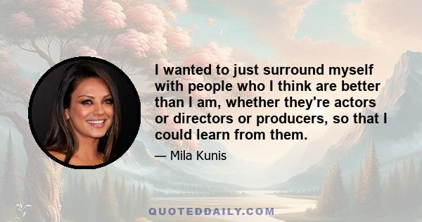 I wanted to just surround myself with people who I think are better than I am, whether they're actors or directors or producers, so that I could learn from them.