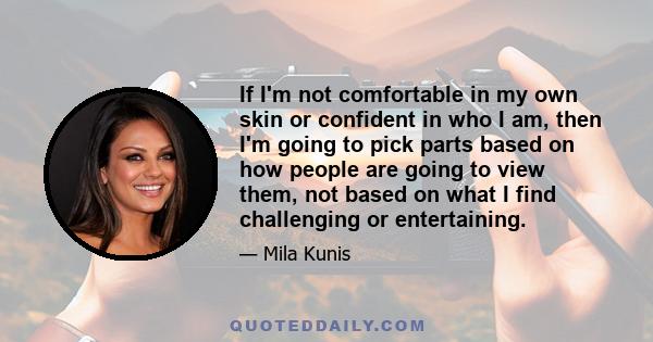 If I'm not comfortable in my own skin or confident in who I am, then I'm going to pick parts based on how people are going to view them, not based on what I find challenging or entertaining.