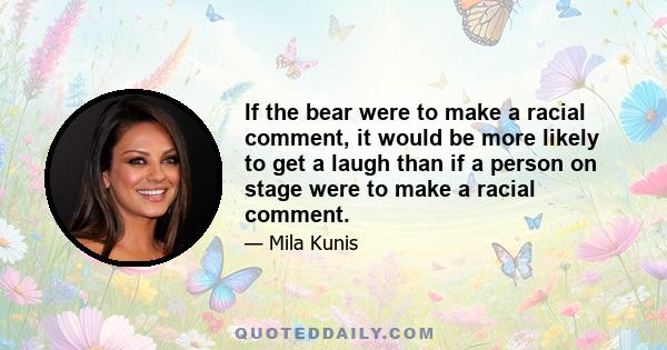 If the bear were to make a racial comment, it would be more likely to get a laugh than if a person on stage were to make a racial comment.