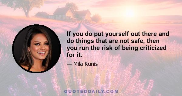 If you do put yourself out there and do things that are not safe, then you run the risk of being criticized for it.