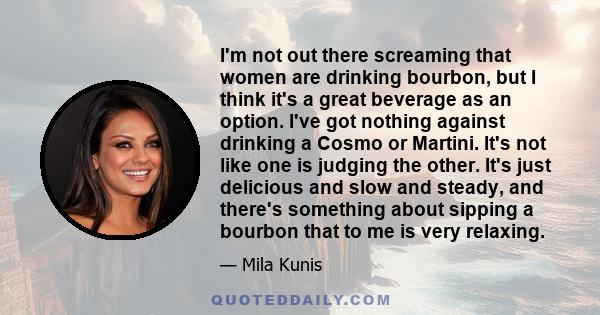 I'm not out there screaming that women are drinking bourbon, but I think it's a great beverage as an option. I've got nothing against drinking a Cosmo or Martini. It's not like one is judging the other. It's just