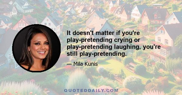 It doesn't matter if you're play-pretending crying or play-pretending laughing, you're still play-pretending.