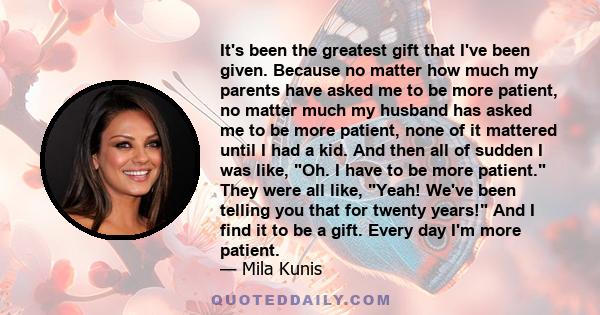 It's been the greatest gift that I've been given. Because no matter how much my parents have asked me to be more patient, no matter much my husband has asked me to be more patient, none of it mattered until I had a kid. 