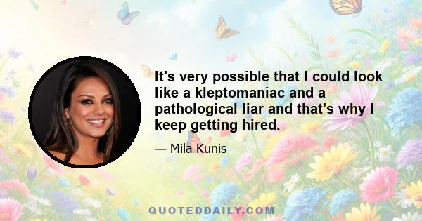 It's very possible that I could look like a kleptomaniac and a pathological liar and that's why I keep getting hired.