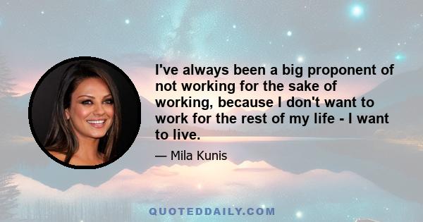 I've always been a big proponent of not working for the sake of working, because I don't want to work for the rest of my life - I want to live.