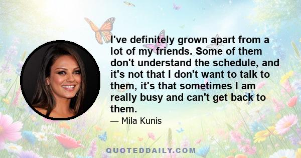 I've definitely grown apart from a lot of my friends. Some of them don't understand the schedule, and it's not that I don't want to talk to them, it's that sometimes I am really busy and can't get back to them.