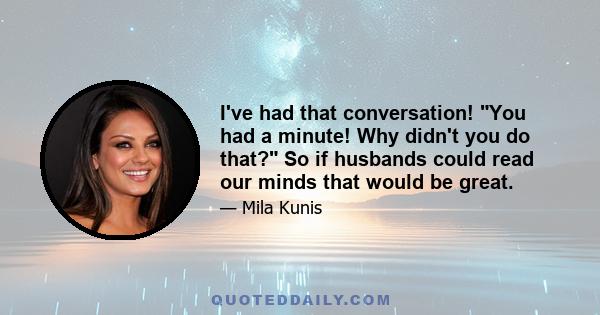 I've had that conversation! You had a minute! Why didn't you do that? So if husbands could read our minds that would be great.