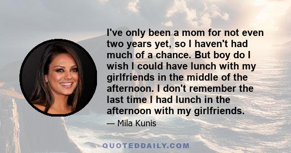 I've only been a mom for not even two years yet, so I haven't had much of a chance. But boy do I wish I could have lunch with my girlfriends in the middle of the afternoon. I don't remember the last time I had lunch in