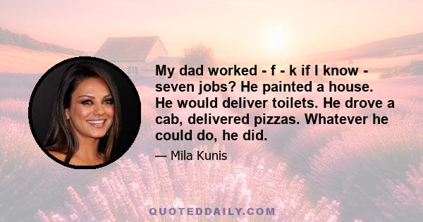 My dad worked - f - k if I know - seven jobs? He painted a house. He would deliver toilets. He drove a cab, delivered pizzas. Whatever he could do, he did.