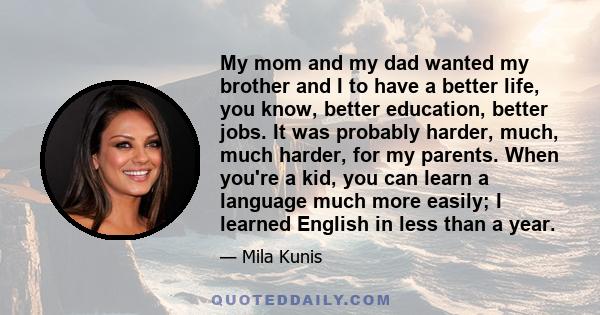 My mom and my dad wanted my brother and I to have a better life, you know, better education, better jobs. It was probably harder, much, much harder, for my parents. When you're a kid, you can learn a language much more