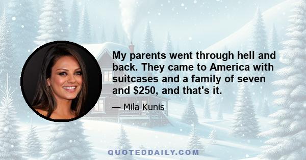 My parents went through hell and back. They came to America with suitcases and a family of seven and $250, and that's it.