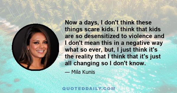 Now a days, I don't think these things scare kids. I think that kids are so desensitized to violence and I don't mean this in a negative way what so ever, but, I just think it's the reality that I think that it's just