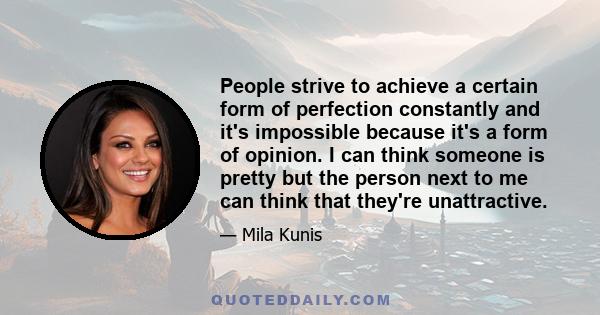 People strive to achieve a certain form of perfection constantly and it's impossible because it's a form of opinion. I can think someone is pretty but the person next to me can think that they're unattractive.