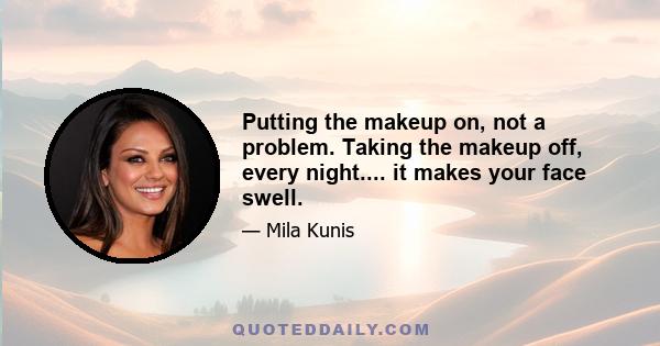 Putting the makeup on, not a problem. Taking the makeup off, every night.... it makes your face swell.