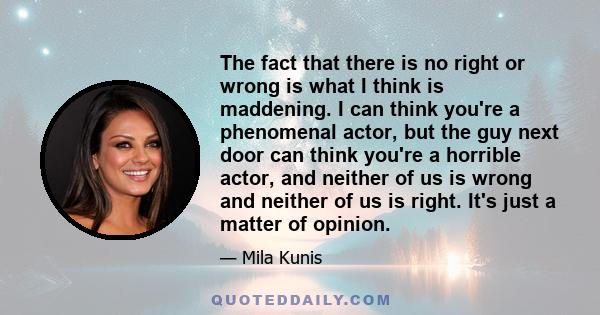 The fact that there is no right or wrong is what I think is maddening. I can think you're a phenomenal actor, but the guy next door can think you're a horrible actor, and neither of us is wrong and neither of us is