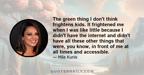 The green thing I don't think frightens kids. It frightened me when I was like little because I didn't have the internet and didn't have all these other things that were, you know, in front of me at all times and