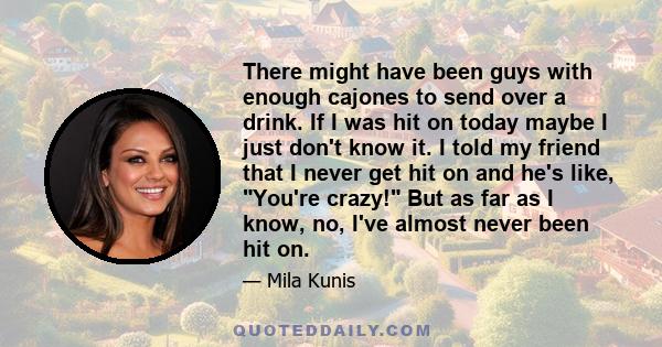 There might have been guys with enough cajones to send over a drink. If I was hit on today maybe I just don't know it. I told my friend that I never get hit on and he's like, You're crazy! But as far as I know, no, I've 