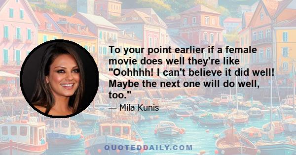 To your point earlier if a female movie does well they're like Oohhhh! I can't believe it did well! Maybe the next one will do well, too.