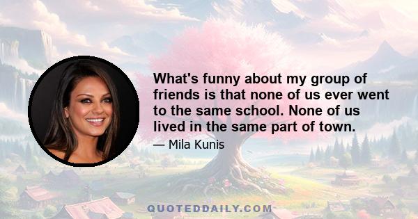 What's funny about my group of friends is that none of us ever went to the same school. None of us lived in the same part of town.