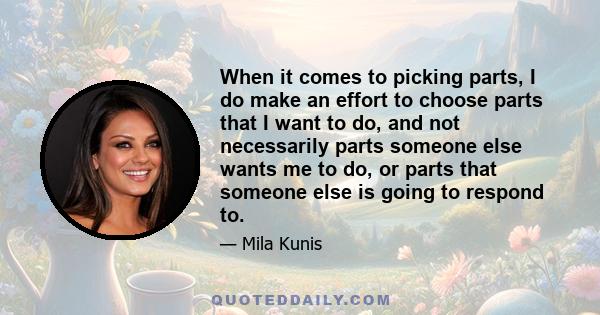 When it comes to picking parts, I do make an effort to choose parts that I want to do, and not necessarily parts someone else wants me to do, or parts that someone else is going to respond to.