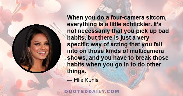 When you do a four-camera sitcom, everything is a little schtickier. It’s not necessarily that you pick up bad habits, but there is just a very specific way of acting that you fall into on those kinds of multicamera