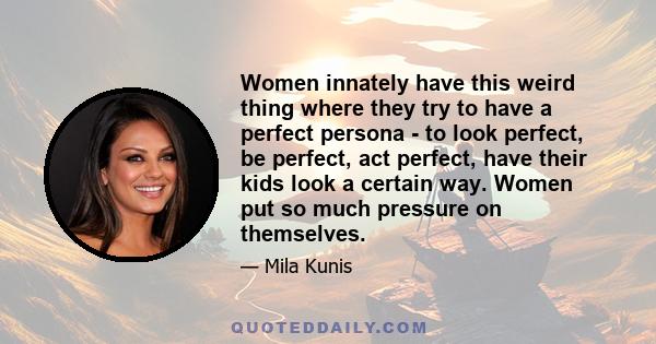 Women innately have this weird thing where they try to have a perfect persona - to look perfect, be perfect, act perfect, have their kids look a certain way. Women put so much pressure on themselves.