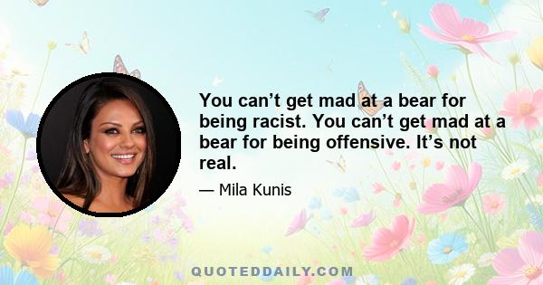 You can’t get mad at a bear for being racist. You can’t get mad at a bear for being offensive. It’s not real.