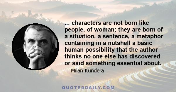 ... characters are not born like people, of woman; they are born of a situation, a sentence, a metaphor containing in a nutshell a basic human possibility that the author thinks no one else has discovered or said