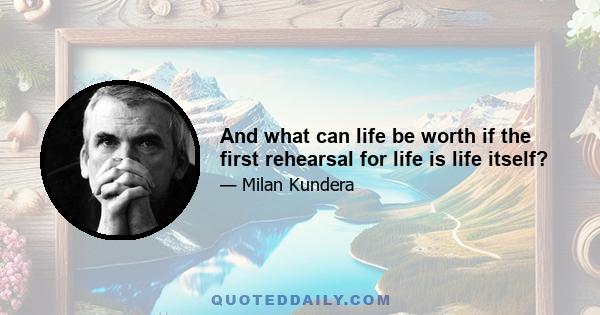 And what can life be worth if the first rehearsal for life is life itself?