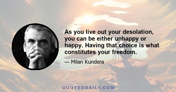 As you live out your desolation, you can be either unhappy or happy. Having that choice is what constitutes your freedom.