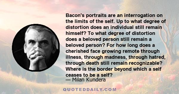 Bacon's portraits are an interrogation on the limits of the self. Up to what degree of distortion does an individual still remain himself? To what degree of distortion does a beloved person still remain a beloved