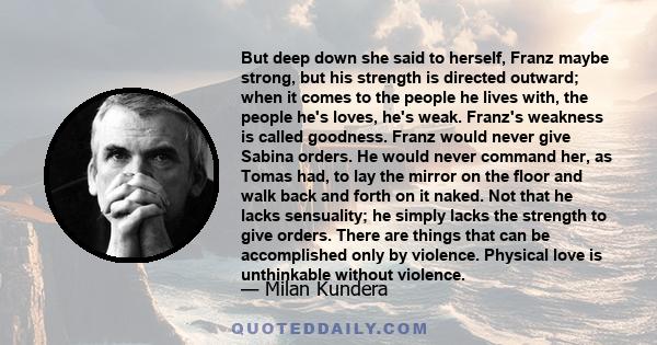 But deep down she said to herself, Franz maybe strong, but his strength is directed outward; when it comes to the people he lives with, the people he's loves, he's weak. Franz's weakness is called goodness. Franz would