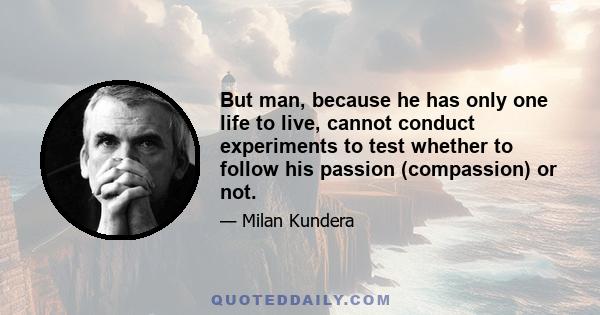 But man, because he has only one life to live, cannot conduct experiments to test whether to follow his passion (compassion) or not.