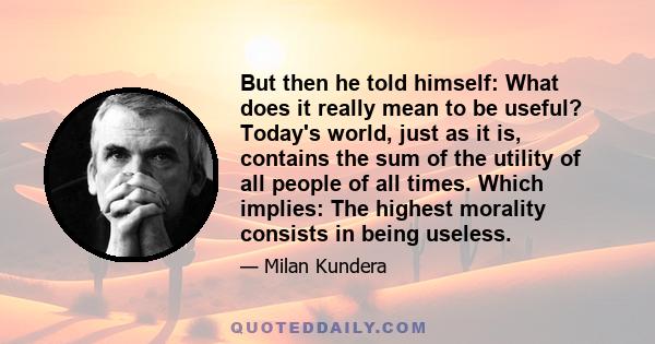 But then he told himself: What does it really mean to be useful? Today's world, just as it is, contains the sum of the utility of all people of all times. Which implies: The highest morality consists in being useless.