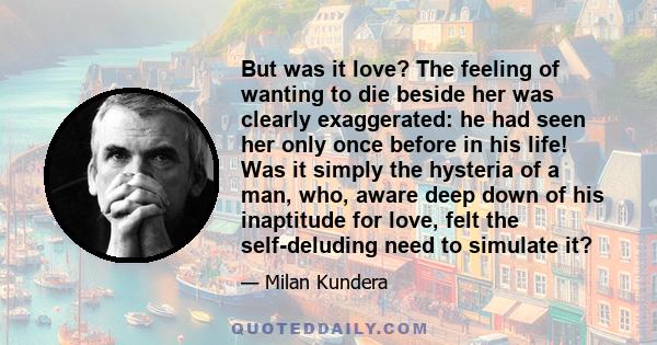 But was it love? The feeling of wanting to die beside her was clearly exaggerated: he had seen her only once before in his life! Was it simply the hysteria of a man, who, aware deep down of his inaptitude for love, felt 