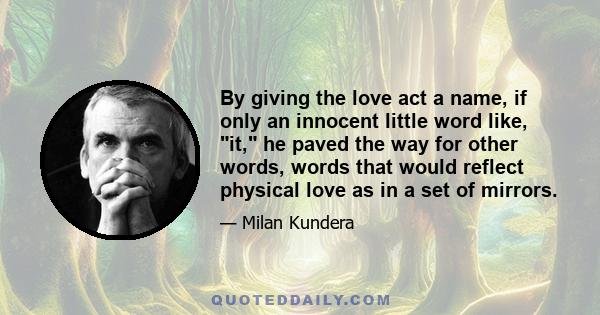 By giving the love act a name, if only an innocent little word like, it, he paved the way for other words, words that would reflect physical love as in a set of mirrors.