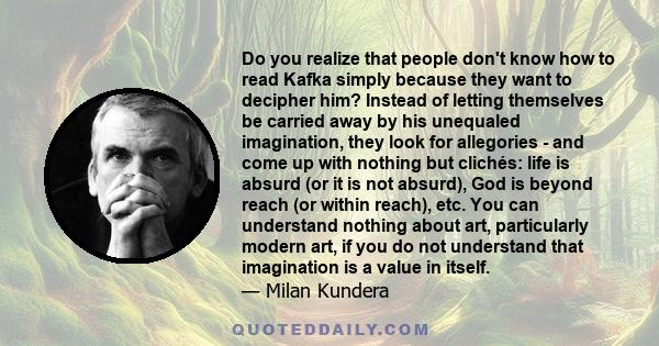 Do you realize that people don't know how to read Kafka simply because they want to decipher him? Instead of letting themselves be carried away by his unequaled imagination, they look for allegories - and come up with