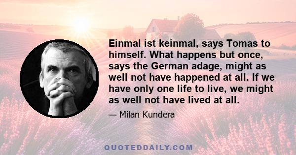 Einmal ist keinmal, says Tomas to himself. What happens but once, says the German adage, might as well not have happened at all. If we have only one life to live, we might as well not have lived at all.