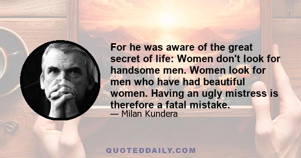 For he was aware of the great secret of life: Women don't look for handsome men. Women look for men who have had beautiful women. Having an ugly mistress is therefore a fatal mistake.