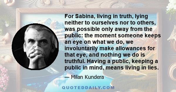 For Sabina, living in truth, lying neither to ourselves nor to others, was possible only away from the public: the moment someone keeps an eye on what we do, we involuntarily make allowances for that eye, and nothing we 